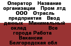 Оператор › Название организации ­ Пром лтд, ООО › Отрасль предприятия ­ Ввод данных › Минимальный оклад ­ 23 000 - Все города Работа » Вакансии   . Белгородская обл.